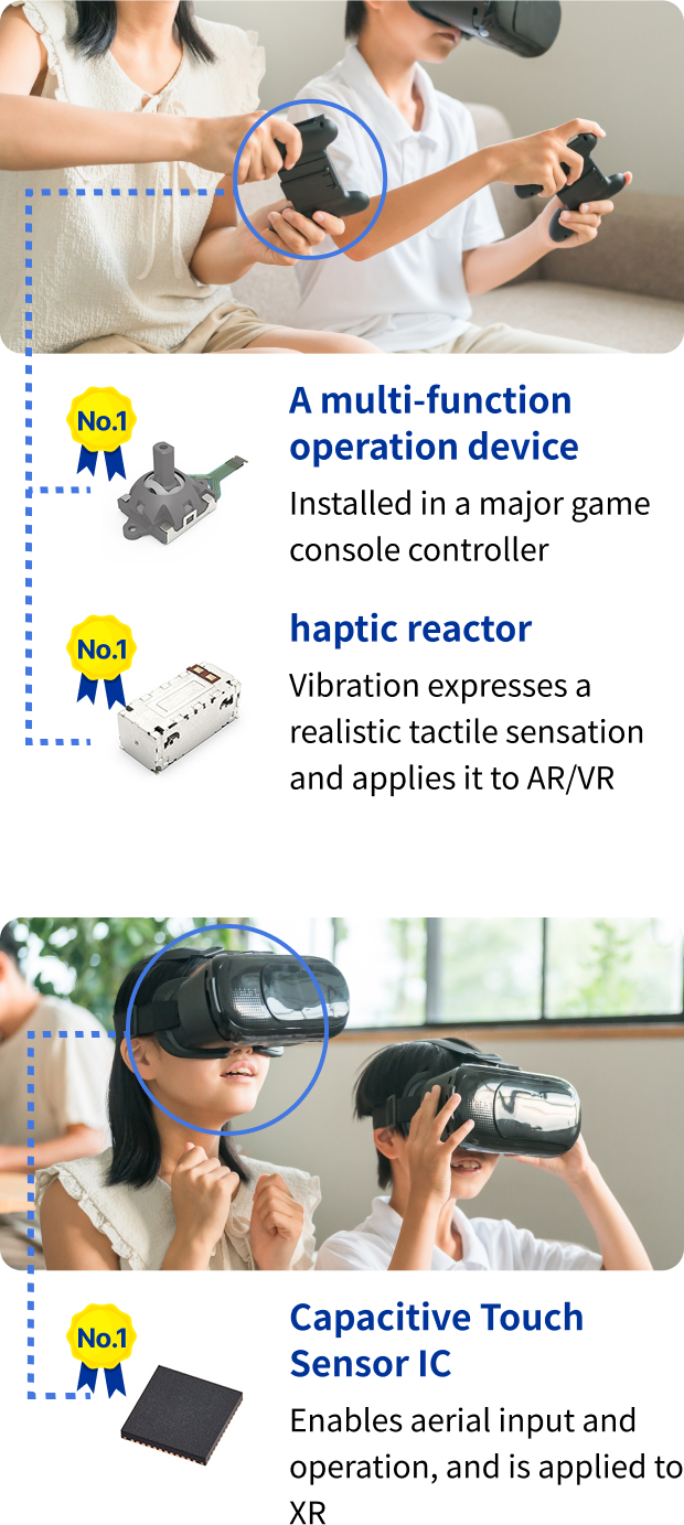 share No.1 A multi-function operation device: Installed in a major game console controller. share No.1 haptic reactor: vibration expresses a realistic tactile sensation and applies it to AR/VR. share No.1 Capacitive Touch Sensor IC: Enables aerial input and operation, and is applied to XR.